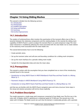 Chapter 14: Using Sliding Meshes
This tutorial is divided into the following sections:
14.1. Introduction
14.2. Prerequisites
14.3. Problem Description
14.4. Setup and Solution
14.5. Summary
14.6. Further Improvements

14.1. Introduction
The analysis of turbomachinery often involves the examination of the transient effects due to flow interaction between the stationary components and the rotating blades. In this tutorial, the sliding mesh
capability of ANSYS Fluent is used to analyze the transient flow in an axial compressor stage. The rotorstator interaction is modeled by allowing the mesh associated with the rotor blade row to rotate relative
to the stationary mesh associated with the stator blade row.
This tutorial demonstrates how to do the following:
• Create periodic zones.
• Set up the transient solver and cell zone and boundary conditions for a sliding mesh simulation.
• Set up the mesh interfaces for a periodic sliding mesh model.
• Sample the time-dependent data and view the mean value.

14.2. Prerequisites
This tutorial is written with the assumption that you have completed one or more of the introductory
tutorials found in this manual:
• Introduction to Using ANSYS Fluent in ANSYS Workbench: Fluid Flow and Heat Transfer in a Mixing
Elbow (p. 1)
• Parametric Analysis in ANSYS Workbench Using ANSYS Fluent (p. 73)
• Introduction to Using ANSYS Fluent: Fluid Flow and Heat Transfer in a Mixing Elbow (p. 123)
and that you are familiar with the ANSYS Fluent navigation pane and menu structure. Some steps in
the setup and solution procedure will not be shown explicitly.

14.3. Problem Description
The model represents a single-stage axial compressor comprised of two blade rows. The first row is the
rotor with 16 blades, which is operating at a rotational speed of 37,500 rpm. The second row is the
stator with 32 blades. The blade counts are such that the domain is rotationally periodic, with a periodic
Release 15.0 - © SAS IP, Inc. All rights reserved. - Contains proprietary and confidential information
of ANSYS, Inc. and its subsidiaries and affiliates.

587

 