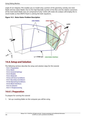 Using Sliding Meshes
angle of 22.5 degrees. This enables you to model only a portion of the geometry, namely, one rotor
blade and two stator blades. Due to the high Reynolds number of the flow and the relative coarseness
of the mesh (both blade rows are comprised of only 13,856 cells total), the analysis will employ the inviscid model, so that ANSYS Fluent is solving the Euler equations.
Figure 14.1: Rotor-Stator Problem Description

14.4. Setup and Solution
The following sections describe the setup and solution steps for this tutorial:
14.4.1. Preparation
14.4.2. Mesh
14.4.3. General Settings
14.4.4. Models
14.4.5. Materials
14.4.6. Cell Zone Conditions
14.4.7. Boundary Conditions
14.4.8. Operating Conditions
14.4.9. Mesh Interfaces
14.4.10. Solution
14.4.11. Postprocessing

14.4.1. Preparation
To prepare for running this tutorial:
1.

588

Set up a working folder on the computer you will be using.

Release 15.0 - © SAS IP, Inc. All rights reserved. - Contains proprietary and confidential information
of ANSYS, Inc. and its subsidiaries and affiliates.

 