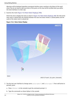 Using Sliding Meshes
Warnings will be displayed regarding unassigned interface zones, resulting in the failure of the mesh
check. You do not need to take any action at this point, as this issue will be rectified when you define
the mesh interfaces in a later step.
2. Examine the mesh (Figure 14.2: Rotor-Stator Display (p. 590)).
Orient the view to display the mesh as shown in Figure 14.2: Rotor-Stator Display (p. 590). The inlet of the
rotor mesh is colored blue, the interface between the rotor and stator meshes is colored yellow, and the
outlet of the stator mesh is colored red.
Figure 14.2: Rotor-Stator Display

3. Use the text user interface to change zones rotor-per-1 and rotor-per-3 from wall zones to
periodic zones.
a. Press  Enter  in the console to get the command prompt ().
b. Type the commands as shown below in the console:
590

Release 15.0 - © SAS IP, Inc. All rights reserved. - Contains proprietary and confidential information
of ANSYS, Inc. and its subsidiaries and affiliates.

 