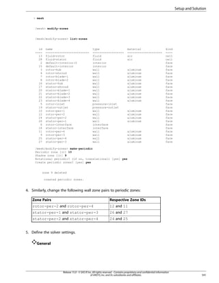 Setup and Solution
 mesh

/mesh modify-zones

/mesh/modify-zones list-zones

id
---13
28
2
15
3
4
7
8
16
17
20
21
22
23
5
19
10
12
24
26
6
18
11
9
25
27

name
------------------------fluid-rotor
fluid-stator
default-interior:0
default-interior
rotor-hub
rotor-shroud
rotor-blade-1
rotor-blade-2
stator-hub
stator-shroud
stator-blade-1
stator-blade-2
stator-blade-3
stator-blade-4
rotor-inlet
stator-outlet
rotor-per-1
rotor-per-2
stator-per-2
stator-per-1
rotor-interface
stator-interface
rotor-per-4
rotor-per-3
stator-per-4
stator-per-3

type
-----------------fluid
fluid
interior
interior
wall
wall
wall
wall
wall
wall
wall
wall
wall
wall
pressure-inlet
pressure-outlet
wall
wall
wall
wall
interface
interface
wall
wall
wall
wall

material
-------------------air
air

aluminum
aluminum
aluminum
aluminum
aluminum
aluminum
aluminum
aluminum
aluminum
aluminum

aluminum
aluminum
aluminum
aluminum

aluminum
aluminum
aluminum
aluminum

kind
---cell
cell
face
face
face
face
face
face
face
face
face
face
face
face
face
face
face
face
face
face
face
face
face
face
face
face

/mesh/modify-zones make-periodic
Periodic zone [()] 10
Shadow zone [()] 9
Rotational periodic? (if no, translational) [yes] yes
Create periodic zones? [yes] yes

zone 9 deleted
created periodic zones.

4. Similarly, change the following wall zone pairs to periodic zones:
Zone Pairs

Respective Zone IDs

rotor-per-2 and rotor-per-4

12 and 11

stator-per-1 and stator-per-3

26 and 27

stator-per-2 and stator-per-4

24 and 25

5. Define the solver settings.
General

Release 15.0 - © SAS IP, Inc. All rights reserved. - Contains proprietary and confidential information
of ANSYS, Inc. and its subsidiaries and affiliates.

591

 