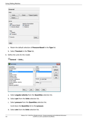 Using Sliding Meshes

a. Retain the default selection of Pressure-Based in the Type list.
b. Select Transient in the Time list.
6. Define the units for the model.
General ¡ Units...

a. Select angular-velocity from the Quantities selection list.
b. Select rpm from the Units selection list.
c. Select pressure from the Quantities selection list.
Scroll down the Quantities list to find pressure.
d. Select atm from the Units selection list.

592

Release 15.0 - © SAS IP, Inc. All rights reserved. - Contains proprietary and confidential information
of ANSYS, Inc. and its subsidiaries and affiliates.

 