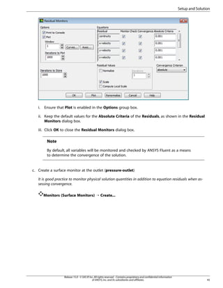 Setup and Solution

i.

Ensure that Plot is enabled in the Options group box.

ii. Keep the default values for the Absolute Criteria of the Residuals, as shown in the Residual
Monitors dialog box.
iii. Click OK to close the Residual Monitors dialog box.

Note
By default, all variables will be monitored and checked by ANSYS Fluent as a means
to determine the convergence of the solution.

c. Create a surface monitor at the outlet (pressure-outlet)
It is good practice to monitor physical solution quantities in addition to equation residuals when assessing convergence.
Monitors (Surface Monitors) ¡ Create...

Release 15.0 - © SAS IP, Inc. All rights reserved. - Contains proprietary and confidential information
of ANSYS, Inc. and its subsidiaries and affiliates.

45

 