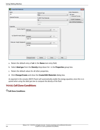 Using Sliding Meshes

a. Retain the default entry of air in the Name text entry field.
b. Select ideal-gas from the Density drop-down list in the Properties group box.
c. Retain the default values for all other properties.
d. Click Change/Create and close the Create/Edit Materials dialog box.
As reported in the console, ANSYS Fluent will automatically enable the energy equation, since this is required when using the ideal gas law to compute the density of the fluid.

14.4.6. Cell Zone Conditions
Cell Zone Conditions

594

Release 15.0 - © SAS IP, Inc. All rights reserved. - Contains proprietary and confidential information
of ANSYS, Inc. and its subsidiaries and affiliates.

 