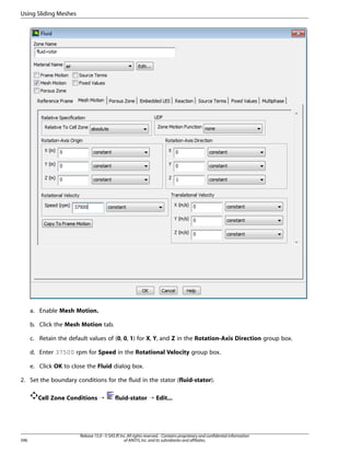 Using Sliding Meshes

a. Enable Mesh Motion.
b. Click the Mesh Motion tab.
c. Retain the default values of (0, 0, 1) for X, Y, and Z in the Rotation-Axis Direction group box.
d. Enter 37500 rpm for Speed in the Rotational Velocity group box.
e. Click OK to close the Fluid dialog box.
2. Set the boundary conditions for the fluid in the stator (fluid-stator).
Cell Zone Conditions ¡

596

fluid-stator ¡ Edit...

Release 15.0 - © SAS IP, Inc. All rights reserved. - Contains proprietary and confidential information
of ANSYS, Inc. and its subsidiaries and affiliates.

 