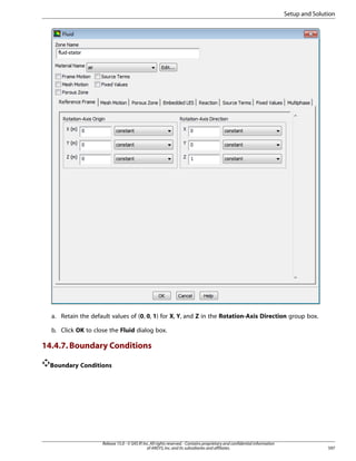 Setup and Solution

a. Retain the default values of (0, 0, 1) for X, Y, and Z in the Rotation-Axis Direction group box.
b. Click OK to close the Fluid dialog box.

14.4.7. Boundary Conditions
Boundary Conditions

Release 15.0 - © SAS IP, Inc. All rights reserved. - Contains proprietary and confidential information
of ANSYS, Inc. and its subsidiaries and affiliates.

597

 