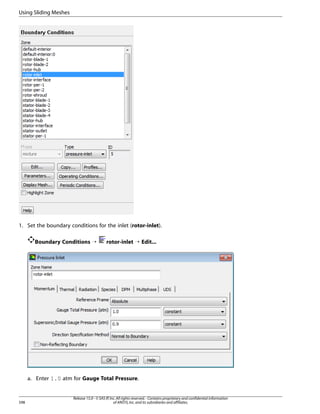 Using Sliding Meshes

1. Set the boundary conditions for the inlet (rotor-inlet).
Boundary Conditions ¡

rotor-inlet ¡ Edit...

a. Enter 1.0 atm for Gauge Total Pressure.

598

Release 15.0 - © SAS IP, Inc. All rights reserved. - Contains proprietary and confidential information
of ANSYS, Inc. and its subsidiaries and affiliates.

 