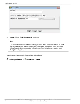 Using Sliding Meshes

d. Click OK to close the Pressure Outlet dialog box.

Note
The momentum settings and temperature you input at the pressure outlet will be used
only if flow enters the domain through this boundary. It is important to set reasonable
values for these downstream scalar values, in case flow reversal occurs at some point
during the calculation.

3. Retain the default boundary conditions for all wall zones.
Boundary Conditions ¡

600

rotor-blade-1 ¡ Edit...

Release 15.0 - © SAS IP, Inc. All rights reserved. - Contains proprietary and confidential information
of ANSYS, Inc. and its subsidiaries and affiliates.

 
