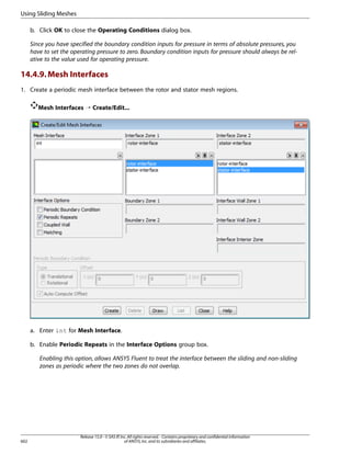 Using Sliding Meshes
b. Click OK to close the Operating Conditions dialog box.
Since you have specified the boundary condition inputs for pressure in terms of absolute pressures, you
have to set the operating pressure to zero. Boundary condition inputs for pressure should always be relative to the value used for operating pressure.

14.4.9. Mesh Interfaces
1. Create a periodic mesh interface between the rotor and stator mesh regions.
Mesh Interfaces ¡ Create/Edit...

a. Enter int for Mesh Interface.
b. Enable Periodic Repeats in the Interface Options group box.
Enabling this option, allows ANSYS Fluent to treat the interface between the sliding and non-sliding
zones as periodic where the two zones do not overlap.

602

Release 15.0 - © SAS IP, Inc. All rights reserved. - Contains proprietary and confidential information
of ANSYS, Inc. and its subsidiaries and affiliates.

 