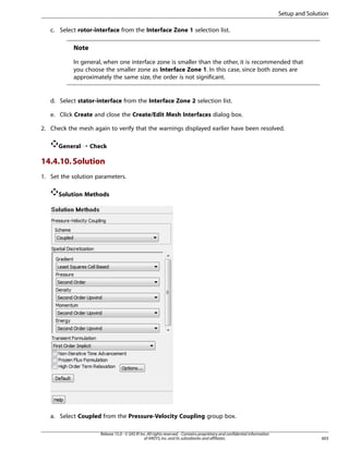 Setup and Solution
c. Select rotor-interface from the Interface Zone 1 selection list.

Note
In general, when one interface zone is smaller than the other, it is recommended that
you choose the smaller zone as Interface Zone 1. In this case, since both zones are
approximately the same size, the order is not significant.

d. Select stator-interface from the Interface Zone 2 selection list.
e. Click Create and close the Create/Edit Mesh Interfaces dialog box.
2. Check the mesh again to verify that the warnings displayed earlier have been resolved.
General ¡ Check

14.4.10. Solution
1. Set the solution parameters.
Solution Methods

a. Select Coupled from the Pressure-Velocity Coupling group box.
Release 15.0 - © SAS IP, Inc. All rights reserved. - Contains proprietary and confidential information
of ANSYS, Inc. and its subsidiaries and affiliates.

603

 