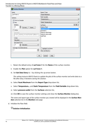 Introduction to Using ANSYS Fluent in ANSYS Workbench: Fluid Flow and Heat
Transfer in a Mixing Elbow

i.

Retain the default entry of surf-mon-1 for the Name of the surface monitor.

ii. Enable the Plot option for surf-mon-1.
iii. Set Get Data Every to 3 by clicking the up-arrow button.
This setting instructs ANSYS Fluent to update the plot of the surface monitor and write data to a
file after every 3 iterations during the solution.
iv. Select Facet Maximum from the Report Type drop-down list.
v. Select Temperature... and Static Temperature from the Field Variable drop-down lists.
vi. Select pressure-outlet from the Surfaces selection list.
vii. Click OK to save the surface monitor settings and close the Surface Monitor dialog box.
The name and report type of the surface monitor you created will be displayed in the Surface Monitors selection list in the Monitors task page.
d. Initialize the flow field.
Solution Initialization

46

Release 15.0 - © SAS IP, Inc. All rights reserved. - Contains proprietary and confidential information
of ANSYS, Inc. and its subsidiaries and affiliates.

 