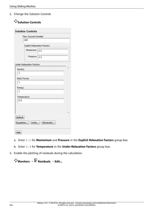 Using Sliding Meshes
2. Change the Solution Controls
Solution Controls

a. Enter 0.5 for Momentum and Pressure in the Explicit Relaxation Factors group box.
b. Enter 0.9 for Temperature in the Under-Relaxation Factors group box.
3. Enable the plotting of residuals during the calculation.
Monitors ¡

604

Residuals ¡ Edit...

Release 15.0 - © SAS IP, Inc. All rights reserved. - Contains proprietary and confidential information
of ANSYS, Inc. and its subsidiaries and affiliates.

 