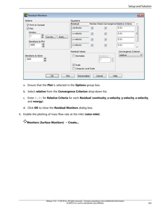 Setup and Solution

a. Ensure that the Plot is selected in the Options group box.
b. Select relative from the Convergence Criterion drop-down list.
c. Enter 0.01 for Relative Criteria for each Residual (continuity, x-velocity, y-velocity, z-velocity,
and energy).
d. Click OK to close the Residual Monitors dialog box.
4. Enable the plotting of mass flow rate at the inlet (rotor-inlet).
Monitors (Surface Monitors) ¡ Create...

Release 15.0 - © SAS IP, Inc. All rights reserved. - Contains proprietary and confidential information
of ANSYS, Inc. and its subsidiaries and affiliates.

605

 