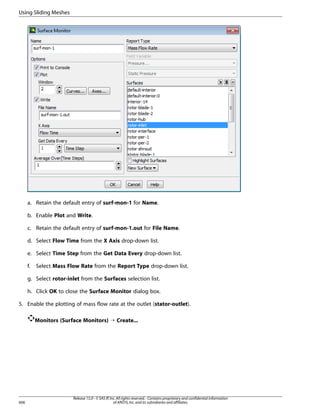 Using Sliding Meshes

a. Retain the default entry of surf-mon-1 for Name.
b. Enable Plot and Write.
c. Retain the default entry of surf-mon-1.out for File Name.
d. Select Flow Time from the X Axis drop-down list.
e. Select Time Step from the Get Data Every drop-down list.
f.

Select Mass Flow Rate from the Report Type drop-down list.

g. Select rotor-inlet from the Surfaces selection list.
h. Click OK to close the Surface Monitor dialog box.
5. Enable the plotting of mass flow rate at the outlet (stator-outlet).
Monitors (Surface Monitors) ¡ Create...

606

Release 15.0 - © SAS IP, Inc. All rights reserved. - Contains proprietary and confidential information
of ANSYS, Inc. and its subsidiaries and affiliates.

 