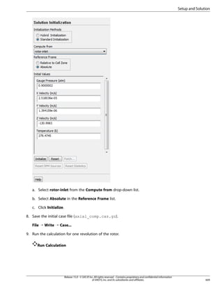 Setup and Solution

a. Select rotor-inlet from the Compute from drop-down list.
b. Select Absolute in the Reference Frame list.
c. Click Initialize.
8. Save the initial case file (axial_comp.cas.gz).
File ¡ Write ¡ Case...
9. Run the calculation for one revolution of the rotor.
Run Calculation

Release 15.0 - © SAS IP, Inc. All rights reserved. - Contains proprietary and confidential information
of ANSYS, Inc. and its subsidiaries and affiliates.

609

 
