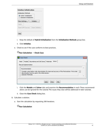 Setup and Solution

i.

Keep the default of Hybrid Initialization from the Initialization Methods group box.

ii. Click Initialize.
e. Check to see if the case conforms to best practices.
Run Calculation ¡ Check Case

i.

Click the Models and Solver tabs and examine the Recommendation in each. These recommendations can be ignored for this tutorial. The issues they raise will be addressed in later tutorials.

ii. Close the Case Check dialog box.
8. Calculate a solution.
a. Start the calculation by requesting 300 iterations.
Run Calculation

Release 15.0 - © SAS IP, Inc. All rights reserved. - Contains proprietary and confidential information
of ANSYS, Inc. and its subsidiaries and affiliates.

47

 