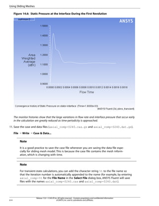 Using Sliding Meshes
Figure 14.6: Static Pressure at the Interface During the First Revolution

The monitor histories show that the large variations in flow rate and interface pressure that occur early
in the calculation are greatly reduced as time-periodicity is approached.
11. Save the case and data files (axial_comp-0240.cas.gz and axial_comp-0240.dat.gz).
File ¡ Write ¡ Case  Data...

Note
It is a good practice to save the case file whenever you are saving the data file especially for sliding mesh model. This is because the case file contains the mesh information, which is changing with time.

Note
For transient-state calculations, you can add the character string %t to the file name so
that the iteration number is automatically appended to the name (for example, by entering
axial_comp-%t for the File Name in the Select File dialog box, ANSYS Fluent will save
files with the names axial_comp-0240.cas and axial_comp-0240.dat).

614

Release 15.0 - © SAS IP, Inc. All rights reserved. - Contains proprietary and confidential information
of ANSYS, Inc. and its subsidiaries and affiliates.

 