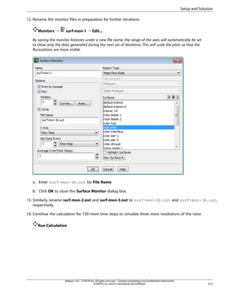 Setup and Solution
12. Rename the monitor files in preparation for further iterations.
Monitors ¡

surf-mon-1 ¡ Edit...

By saving the monitor histories under a new file name, the range of the axes will automatically be set
to show only the data generated during the next set of iterations. This will scale the plots so that the
fluctuations are more visible.

a. Enter surf-mon-1b.out for File Name.
b. Click OK to close the Surface Monitor dialog box.
13. Similarly, rename surf-mon-2.out and surf-mon-3.out to surf-mon-2b.out and surf-mon-3b.out,
respectively.
14. Continue the calculation for 720 more time steps to simulate three more revolutions of the rotor.
Run Calculation

Release 15.0 - © SAS IP, Inc. All rights reserved. - Contains proprietary and confidential information
of ANSYS, Inc. and its subsidiaries and affiliates.

615

 
