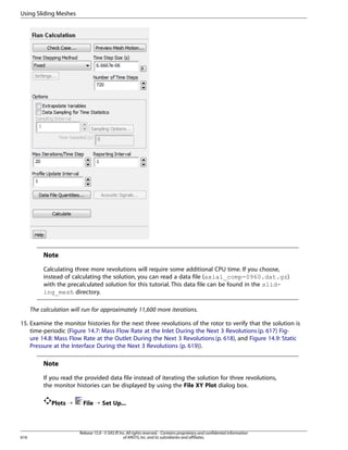 Using Sliding Meshes

Note
Calculating three more revolutions will require some additional CPU time. If you choose,
instead of calculating the solution, you can read a data file (axial_comp-0960.dat.gz)
with the precalculated solution for this tutorial. This data file can be found in the sliding_mesh directory.
The calculation will run for approximately 11,600 more iterations.
15. Examine the monitor histories for the next three revolutions of the rotor to verify that the solution is
time-periodic (Figure 14.7: Mass Flow Rate at the Inlet During the Next 3 Revolutions (p. 617) Figure 14.8: Mass Flow Rate at the Outlet During the Next 3 Revolutions (p. 618), and Figure 14.9: Static
Pressure at the Interface During the Next 3 Revolutions (p. 619)).

Note
If you read the provided data file instead of iterating the solution for three revolutions,
the monitor histories can be displayed by using the File XY Plot dialog box.
Plots ¡

616

File ¡ Set Up...

Release 15.0 - © SAS IP, Inc. All rights reserved. - Contains proprietary and confidential information
of ANSYS, Inc. and its subsidiaries and affiliates.

 