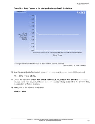 Setup and Solution
Figure 14.9: Static Pressure at the Interface During the Next 3 Revolutions

16. Save the case and data files (axial_comp-0960.cas.gz and axial_comp-0960.dat.gz).
File ¡ Write ¡ Case  Data...
17. Change the file names for surf-mon-1b.out, surf-mon-2b.out, and surf-mon-3b.out to surf-mon1c.out, surf-mon-2c.out, and surf-mon-3c.out, respectively (as described in a previous step),
in preparation for further iterations.
18. Add a point at the interface of the stator.
Surface ¡ Point...

Release 15.0 - © SAS IP, Inc. All rights reserved. - Contains proprietary and confidential information
of ANSYS, Inc. and its subsidiaries and affiliates.

619

 