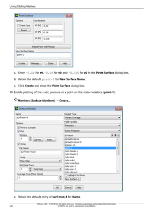 Using Sliding Meshes

a. Enter -0.02 for x0, -0.08 for y0, and -0.036 for z0 in the Point Surface dialog box.
b. Retain the default, point-1 for New Surface Name.
c. Click Create and close the Point Surface dialog box.
19. Enable plotting of the static pressure at a point on the stator interface (point-1).
Monitors (Surface Monitors) ¡ Create...

a. Retain the default entry of surf-mon-4 for Name.
620

Release 15.0 - © SAS IP, Inc. All rights reserved. - Contains proprietary and confidential information
of ANSYS, Inc. and its subsidiaries and affiliates.

 