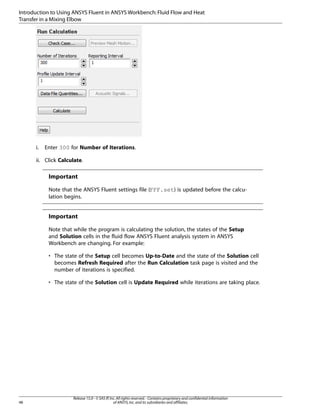 Introduction to Using ANSYS Fluent in ANSYS Workbench: Fluid Flow and Heat
Transfer in a Mixing Elbow

i.

Enter 300 for Number of Iterations.

ii. Click Calculate.

Important
Note that the ANSYS Fluent settings file (FFF.set) is updated before the calculation begins.

Important
Note that while the program is calculating the solution, the states of the Setup
and Solution cells in the fluid flow ANSYS Fluent analysis system in ANSYS
Workbench are changing. For example:
• The state of the Setup cell becomes Up-to-Date and the state of the Solution cell
becomes Refresh Required after the Run Calculation task page is visited and the
number of iterations is specified.
• The state of the Solution cell is Update Required while iterations are taking place.

48

Release 15.0 - © SAS IP, Inc. All rights reserved. - Contains proprietary and confidential information
of ANSYS, Inc. and its subsidiaries and affiliates.

 