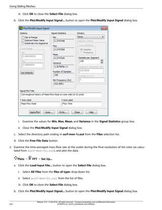 Using Sliding Meshes
iii. Click OK to close the Select File dialog box.
b. Click the Plot/Modify Input Signal... button to open the Plot/Modify Input Signal dialog box.

i.

Examine the values for Min, Max, Mean, and Variance in the Signal Statistics group box.

ii. Close the Plot/Modify Input Signal dialog box.
c. Select the directory path ending in surf-mon-1c.out from the Files selection list.
d. Click the Free File Data button.
2. Examine the time-averaged mass flow rate at the outlet during the final revolution of the rotor (as calculated from surf-mon-2c.out), and plot the data.
Plots ¡

FFT ¡ Set Up...

a. Click the Load Input File... button to open the Select File dialog box.
i.

Select All Files from the files of type: drop-down list.

ii. Select surf-mon-2c.out from the list of files.
iii. Click OK to close the Select File dialog box.
b. Click the Plot/Modify Input Signal... button to open the Plot/Modify Input Signal dialog box.

624

Release 15.0 - © SAS IP, Inc. All rights reserved. - Contains proprietary and confidential information
of ANSYS, Inc. and its subsidiaries and affiliates.

 