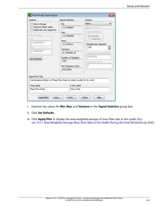 Setup and Solution

i.

Examine the values for Min, Max, and Variance in the Signal Statistics group box.

ii. Click Set Defaults.
iii. Click Apply/Plot to display the area-weighted average of mass flow rate at the outlet (Figure 14.11: Area-Weighted Average Mass Flow Rate at the Outlet During the Final Revolution (p. 626)).

Release 15.0 - © SAS IP, Inc. All rights reserved. - Contains proprietary and confidential information
of ANSYS, Inc. and its subsidiaries and affiliates.

625

 
