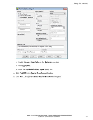Setup and Solution

i.

Enable Subtract Mean Value in the Options group box.

ii. Click Apply/Plot.
iii. Close the Plot/Modify Input Signal dialog box.
c. Click Plot FFT in the Fourier Transform dialog box.
d. Click Axes... to open the Axes - Fourier Transform dialog box.

Release 15.0 - © SAS IP, Inc. All rights reserved. - Contains proprietary and confidential information
of ANSYS, Inc. and its subsidiaries and affiliates.

627

 