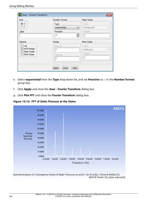 Using Sliding Meshes

e. Select exponential from the Type drop-down list, and set Precision to 1 in the Number Format
group box.
f.

Click Apply and close the Axes - Fourier Transform dialog box.

g. Click Plot FFT and close the Fourier Transform dialog box.
Figure 14.12: FFT of Static Pressure at the Stator

628

Release 15.0 - © SAS IP, Inc. All rights reserved. - Contains proprietary and confidential information
of ANSYS, Inc. and its subsidiaries and affiliates.

 