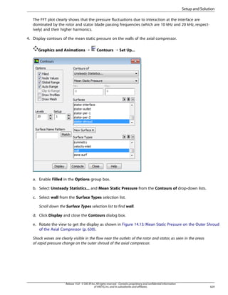 Setup and Solution
The FFT plot clearly shows that the pressure fluctuations due to interaction at the interface are
dominated by the rotor and stator blade passing frequencies (which are 10 kHz and 20 kHz, respectively) and their higher harmonics.
4. Display contours of the mean static pressure on the walls of the axial compressor.
Graphics and Animations ¡

Contours ¡ Set Up...

a. Enable Filled in the Options group box.
b. Select Unsteady Statistics... and Mean Static Pressure from the Contours of drop-down lists.
c. Select wall from the Surface Types selection list.
Scroll down the Surface Types selection list to find wall.
d. Click Display and close the Contours dialog box.
e. Rotate the view to get the display as shown in Figure 14.13: Mean Static Pressure on the Outer Shroud
of the Axial Compressor (p. 630).
Shock waves are clearly visible in the flow near the outlets of the rotor and stator, as seen in the areas
of rapid pressure change on the outer shroud of the axial compressor.

Release 15.0 - © SAS IP, Inc. All rights reserved. - Contains proprietary and confidential information
of ANSYS, Inc. and its subsidiaries and affiliates.

629

 