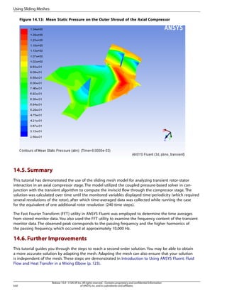 Using Sliding Meshes
Figure 14.13: Mean Static Pressure on the Outer Shroud of the Axial Compressor

14.5. Summary
This tutorial has demonstrated the use of the sliding mesh model for analyzing transient rotor-stator
interaction in an axial compressor stage. The model utilized the coupled pressure-based solver in conjunction with the transient algorithm to compute the inviscid flow through the compressor stage. The
solution was calculated over time until the monitored variables displayed time-periodicity (which required
several revolutions of the rotor), after which time-averaged data was collected while running the case
for the equivalent of one additional rotor revolution (240 time steps).
The Fast Fourier Transform (FFT) utility in ANSYS Fluent was employed to determine the time averages
from stored monitor data. You also used the FFT utility to examine the frequency content of the transient
monitor data. The observed peak corresponds to the passing frequency and the higher harmonics of
the passing frequency, which occurred at approximately 10,000 Hz.

14.6. Further Improvements
This tutorial guides you through the steps to reach a second-order solution. You may be able to obtain
a more accurate solution by adapting the mesh. Adapting the mesh can also ensure that your solution
is independent of the mesh. These steps are demonstrated in Introduction to Using ANSYS Fluent: Fluid
Flow and Heat Transfer in a Mixing Elbow (p. 123).

630

Release 15.0 - © SAS IP, Inc. All rights reserved. - Contains proprietary and confidential information
of ANSYS, Inc. and its subsidiaries and affiliates.

 