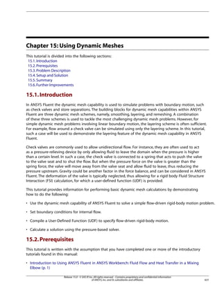 Chapter 15: Using Dynamic Meshes
This tutorial is divided into the following sections:
15.1. Introduction
15.2. Prerequisites
15.3. Problem Description
15.4. Setup and Solution
15.5. Summary
15.6. Further Improvements

15.1. Introduction
In ANSYS Fluent the dynamic mesh capability is used to simulate problems with boundary motion, such
as check valves and store separations. The building blocks for dynamic mesh capabilities within ANSYS
Fluent are three dynamic mesh schemes, namely, smoothing, layering, and remeshing. A combination
of these three schemes is used to tackle the most challenging dynamic mesh problems. However, for
simple dynamic mesh problems involving linear boundary motion, the layering scheme is often sufficient.
For example, flow around a check valve can be simulated using only the layering scheme. In this tutorial,
such a case will be used to demonstrate the layering feature of the dynamic mesh capability in ANSYS
Fluent.
Check valves are commonly used to allow unidirectional flow. For instance, they are often used to act
as a pressure-relieving device by only allowing fluid to leave the domain when the pressure is higher
than a certain level. In such a case, the check valve is connected to a spring that acts to push the valve
to the valve seat and to shut the flow. But when the pressure force on the valve is greater than the
spring force, the valve will move away from the valve seat and allow fluid to leave, thus reducing the
pressure upstream. Gravity could be another factor in the force balance, and can be considered in ANSYS
Fluent. The deformation of the valve is typically neglected, thus allowing for a rigid body Fluid Structure
Interaction (FSI) calculation, for which a user-defined function (UDF) is provided.
This tutorial provides information for performing basic dynamic mesh calculations by demonstrating
how to do the following:
• Use the dynamic mesh capability of ANSYS Fluent to solve a simple flow-driven rigid-body motion problem.
• Set boundary conditions for internal flow.
• Compile a User-Defined Function (UDF) to specify flow-driven rigid-body motion.
• Calculate a solution using the pressure-based solver.

15.2. Prerequisites
This tutorial is written with the assumption that you have completed one or more of the introductory
tutorials found in this manual:
• Introduction to Using ANSYS Fluent in ANSYS Workbench: Fluid Flow and Heat Transfer in a Mixing
Elbow (p. 1)
Release 15.0 - © SAS IP, Inc. All rights reserved. - Contains proprietary and confidential information
of ANSYS, Inc. and its subsidiaries and affiliates.

631

 