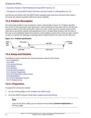Using Dynamic Meshes
• Parametric Analysis in ANSYS Workbench Using ANSYS Fluent (p. 73)
• Introduction to Using ANSYS Fluent: Fluid Flow and Heat Transfer in a Mixing Elbow (p. 123)
and that you are familiar with the ANSYS Fluent navigation pane and menu structure. Some steps in
the setup and solution procedure will not be shown explicitly.

15.3. Problem Description
The check valve problem to be considered is shown schematically in Figure 15.1: Problem Specification (p. 632). A 2D axisymmetric valve geometry is used, consisting of a mass flow inlet on the left, and
a pressure outlet on the right, driving the motion of a valve. In this case, the transient motion of the
valve due to spring force, gravity, and hydrodynamic force is studied. Note, however, that the valve in
this case is not completely closed. Since dynamic mesh problems require that at least one layer remains
in order to maintain the topology, a small gap will be created between the valve and the valve seat.
Figure 15.1: Problem Specification

15.4. Setup and Solution
The following sections describe the setup and solution steps for this tutorial:
15.4.1. Preparation
15.4.2. Mesh
15.4.3. General Settings
15.4.4. Models
15.4.5. Materials
15.4.6. Boundary Conditions
15.4.7. Solution: Steady Flow
15.4.8.Time-Dependent Solution Setup
15.4.9. Mesh Motion
15.4.10.Time-Dependent Solution
15.4.11. Postprocessing

15.4.1. Preparation
To prepare for running this tutorial:
1.

Set up a working folder on the computer you will be using.

2.

Go to the ANSYS Customer Portal, https://support.ansys.com/training.

Note
If you do not have a login, you can request one by clicking Customer Registration on
the log in page.

632

Release 15.0 - © SAS IP, Inc. All rights reserved. - Contains proprietary and confidential information
of ANSYS, Inc. and its subsidiaries and affiliates.

 