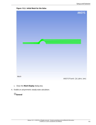Setup and Solution
Figure 15.2: Initial Mesh for the Valve

c. Close the Mesh Display dialog box.
4. Enable an axisymmetric steady-state calculation.
General

Release 15.0 - © SAS IP, Inc. All rights reserved. - Contains proprietary and confidential information
of ANSYS, Inc. and its subsidiaries and affiliates.

635

 