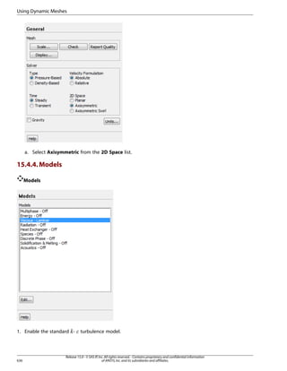 Using Dynamic Meshes

a. Select Axisymmetric from the 2D Space list.

15.4.4. Models
Models

1. Enable the standard -

¡  

636

turbulence model.

Release 15.0 - © SAS IP, Inc. All rights reserved. - Contains proprietary and confidential information
of ANSYS, Inc. and its subsidiaries and affiliates.

 