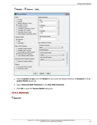 Setup and Solution
Models ¡

Viscous ¡ Edit...

a. Select k-epsilon (2 eqn) from the Model list and retain the default selection of Standard in the kepsilon Model group box.
b. Select Enhanced Wall Treatment for the Near-Wall Treatment.
c. Click OK to close the Viscous Model dialog box.

15.4.5. Materials
Materials

Release 15.0 - © SAS IP, Inc. All rights reserved. - Contains proprietary and confidential information
of ANSYS, Inc. and its subsidiaries and affiliates.

637

 