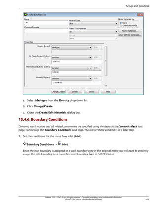 Setup and Solution

a. Select ideal-gas from the Density drop-down list.
b. Click Change/Create.
c. Close the Create/Edit Materials dialog box.

15.4.6. Boundary Conditions
Dynamic mesh motion and all related parameters are specified using the items in the Dynamic Mesh task
page, not through the Boundary Conditions task page. You will set these conditions in a later step.
1. Set the conditions for the mass flow inlet (inlet).
Boundary Conditions ¡

inlet

Since the inlet boundary is assigned to a wall boundary type in the original mesh, you will need to explicitly
assign the inlet boundary to a mass flow inlet boundary type in ANSYS Fluent.

Release 15.0 - © SAS IP, Inc. All rights reserved. - Contains proprietary and confidential information
of ANSYS, Inc. and its subsidiaries and affiliates.

639

 