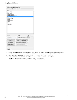Using Dynamic Meshes

a. Select mass-flow-inlet from the Type drop-down list in the Boundary Conditions task page.
b. Click Yes when ANSYS Fluent asks you if you want to change the zone type.
The Mass-Flow Inlet boundary condition dialog box will open.

640

Release 15.0 - © SAS IP, Inc. All rights reserved. - Contains proprietary and confidential information
of ANSYS, Inc. and its subsidiaries and affiliates.

 
