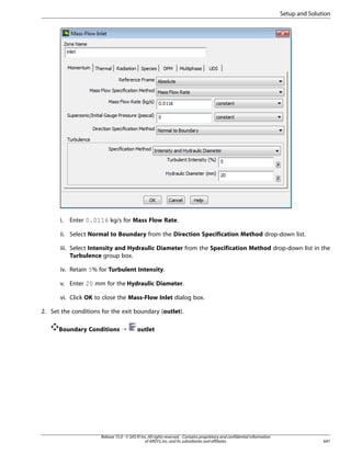 Setup and Solution

i.

Enter 0.0116 kg/s for Mass Flow Rate.

ii. Select Normal to Boundary from the Direction Specification Method drop-down list.
iii. Select Intensity and Hydraulic Diameter from the Specification Method drop-down list in the
Turbulence group box.
iv. Retain 5% for Turbulent Intensity.
v. Enter 20 mm for the Hydraulic Diameter.
vi. Click OK to close the Mass-Flow Inlet dialog box.
2. Set the conditions for the exit boundary (outlet).
Boundary Conditions ¡

outlet

Release 15.0 - © SAS IP, Inc. All rights reserved. - Contains proprietary and confidential information
of ANSYS, Inc. and its subsidiaries and affiliates.

641

 