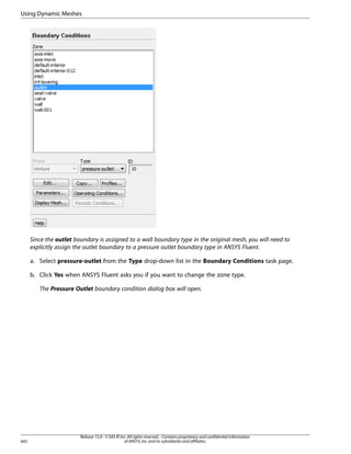 Using Dynamic Meshes

Since the outlet boundary is assigned to a wall boundary type in the original mesh, you will need to
explicitly assign the outlet boundary to a pressure outlet boundary type in ANSYS Fluent.
a. Select pressure-outlet from the Type drop-down list in the Boundary Conditions task page.
b. Click Yes when ANSYS Fluent asks you if you want to change the zone type.
The Pressure Outlet boundary condition dialog box will open.

642

Release 15.0 - © SAS IP, Inc. All rights reserved. - Contains proprietary and confidential information
of ANSYS, Inc. and its subsidiaries and affiliates.

 