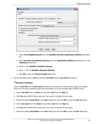 Setup and Solution

i.

Select From Neighboring Cell from the Backflow Direction Specification Method drop-down
list.

ii. Select Intensity and Hydraulic Diameter from the Specification Method drop-down list in the
Turbulence group box.
iii. Retain 5% for Backflow Turbulent Intensity.
iv. Enter 50 mm for Backflow Hydraulic Diameter.
v. Click OK to close the Pressure Outlet dialog box.
3. Set the boundary type to axis for both the axis-inlet and the axis-move boundaries.
Boundary Conditions
Since the axis-inlet and the axis-move boundaries are assigned to a wall boundary type in the original
mesh, you will need to explicitly assign these boundaries to an axis boundary type in ANSYS Fluent.
a. Select axis-inlet from the Zone list and select axis from the Type list.
b. Click Yes when ANSYS Fluent asks you if you want to change the zone type.
c. Retain the default Zone Name in the Axis dialog box and click OK to close the Axis dialog box.
d. Select axis-move from the Zone list and select axis from the Type list.
e. Click Yes when ANSYS Fluent asks you if you want to change the zone type.
f.

Retain the default Zone Name in the Axis dialog box and click OK to close the Axis dialog box.

Release 15.0 - © SAS IP, Inc. All rights reserved. - Contains proprietary and confidential information
of ANSYS, Inc. and its subsidiaries and affiliates.

643

 