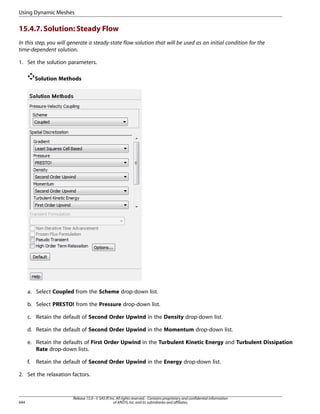 Using Dynamic Meshes

15.4.7. Solution: Steady Flow
In this step, you will generate a steady-state flow solution that will be used as an initial condition for the
time-dependent solution.
1. Set the solution parameters.
Solution Methods

a. Select Coupled from the Scheme drop-down list.
b. Select PRESTO! from the Pressure drop-down list.
c. Retain the default of Second Order Upwind in the Density drop-down list.
d. Retain the default of Second Order Upwind in the Momentum drop-down list.
e. Retain the defaults of First Order Upwind in the Turbulent Kinetic Energy and Turbulent Dissipation
Rate drop-down lists.
f.

Retain the default of Second Order Upwind in the Energy drop-down list.

2. Set the relaxation factors.

644

Release 15.0 - © SAS IP, Inc. All rights reserved. - Contains proprietary and confidential information
of ANSYS, Inc. and its subsidiaries and affiliates.

 