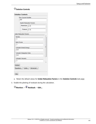 Setup and Solution
Solution Controls

a. Retain the default values for Under-Relaxation Factors in the Solution Controls task page.
3. Enable the plotting of residuals during the calculation.
Monitors ¡

Residuals ¡ Edit...

Release 15.0 - © SAS IP, Inc. All rights reserved. - Contains proprietary and confidential information
of ANSYS, Inc. and its subsidiaries and affiliates.

645

 