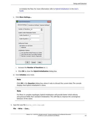Setup and Solution
re-initialize the flow. For more information refer to Hybrid Initialization in the User's
Guide.

c. Click More Settings....

i.

Increase the Number of Iterations to 20.

ii. Click OK to close the Hybrid Initialization dialog box.
d. Click Initialize once more.

Note
Click OK in the Question dialog box, where it asks to discard the current data. The console
displays that hybrid initialization is done.

Note
For flows in complex topologies, hybrid initialization will provide better initial velocity
and pressure fields than standard initialization. This will help to improve the convergence
behavior of the solver.

5. Save the case file (valve_init.cas.gz).
File ¡ Write ¡ Case...

Release 15.0 - © SAS IP, Inc. All rights reserved. - Contains proprietary and confidential information
of ANSYS, Inc. and its subsidiaries and affiliates.

647

 