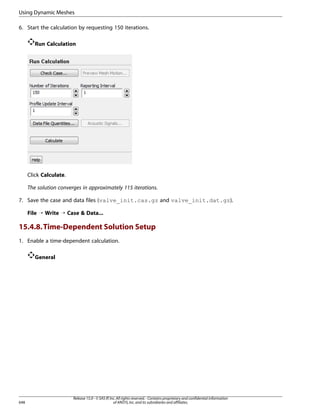 Using Dynamic Meshes
6. Start the calculation by requesting 150 iterations.
Run Calculation

Click Calculate.
The solution converges in approximately 115 iterations.
7. Save the case and data files (valve_init.cas.gz and valve_init.dat.gz).
File ¡ Write ¡ Case  Data...

15.4.8. Time-Dependent Solution Setup
1. Enable a time-dependent calculation.
General

648

Release 15.0 - © SAS IP, Inc. All rights reserved. - Contains proprietary and confidential information
of ANSYS, Inc. and its subsidiaries and affiliates.

 