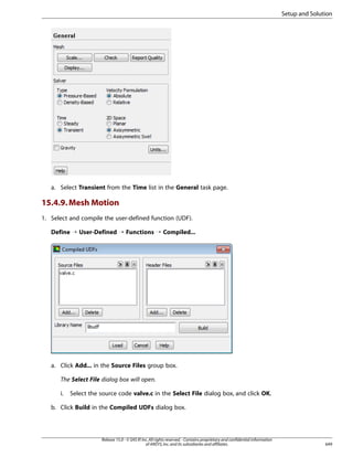 Setup and Solution

a. Select Transient from the Time list in the General task page.

15.4.9. Mesh Motion
1. Select and compile the user-defined function (UDF).
Define ¡ User-Defined ¡ Functions ¡ Compiled...

a. Click Add... in the Source Files group box.
The Select File dialog box will open.
i.

Select the source code valve.c in the Select File dialog box, and click OK.

b. Click Build in the Compiled UDFs dialog box.

Release 15.0 - © SAS IP, Inc. All rights reserved. - Contains proprietary and confidential information
of ANSYS, Inc. and its subsidiaries and affiliates.

649

 