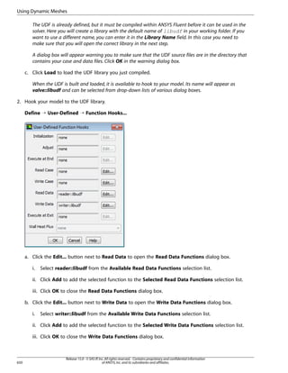 Using Dynamic Meshes
The UDF is already defined, but it must be compiled within ANSYS Fluent before it can be used in the
solver. Here you will create a library with the default name of libudf in your working folder. If you
want to use a different name, you can enter it in the Library Name field. In this case you need to
make sure that you will open the correct library in the next step.
A dialog box will appear warning you to make sure that the UDF source files are in the directory that
contains your case and data files. Click OK in the warning dialog box.
c. Click Load to load the UDF library you just compiled.
When the UDF is built and loaded, it is available to hook to your model. Its name will appear as
valve::libudf and can be selected from drop-down lists of various dialog boxes.
2. Hook your model to the UDF library.
Define ¡ User-Defined ¡ Function Hooks...

a. Click the Edit... button next to Read Data to open the Read Data Functions dialog box.
i.

Select reader::libudf from the Available Read Data Functions selection list.

ii. Click Add to add the selected function to the Selected Read Data Functions selection list.
iii. Click OK to close the Read Data Functions dialog box.
b. Click the Edit... button next to Write Data to open the Write Data Functions dialog box.
i.

Select writer::libudf from the Available Write Data Functions selection list.

ii. Click Add to add the selected function to the Selected Write Data Functions selection list.
iii. Click OK to close the Write Data Functions dialog box.

650

Release 15.0 - © SAS IP, Inc. All rights reserved. - Contains proprietary and confidential information
of ANSYS, Inc. and its subsidiaries and affiliates.

 