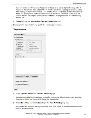 Setup and Solution
These two functions will read/write the position of the center of gravity (CG) and velocity in the X
direction to the data file. The location of the CG and the velocity are necessary for restarting a case.
When starting from an intermediate case and data file, ANSYS Fluent needs to know the location of
the CG and velocity, which are the initial conditions for the motion calculation. Those values are
saved in the data file using the writer UDF and will be read in using the reader UDF when reading
the data file.
c. Click OK to close the User-Defined Function Hooks dialog box.
3. Enable dynamic mesh motion and specify the associated parameters.
Dynamic Mesh

a. Enable Dynamic Mesh in the Dynamic Mesh task page.
For more information on the available models for moving and deforming zones, see Modeling
Flows Using Sliding and Dynamic Meshes in the User's Guide.
b. Disable Smoothing and enable Layering in the Mesh Methods group box.
ANSYS Fluent will automatically flag the existing mesh zones for use of the different dynamic mesh
methods where applicable.
Release 15.0 - © SAS IP, Inc. All rights reserved. - Contains proprietary and confidential information
of ANSYS, Inc. and its subsidiaries and affiliates.

651

 