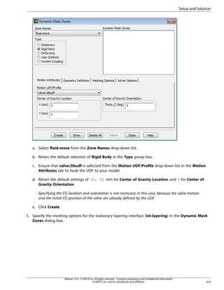 Setup and Solution

a. Select fluid-move from the Zone Names drop-down list.
b. Retain the default selection of Rigid Body in the Type group box.
c. Ensure that valve::libudf is selected from the Motion UDF/Profile drop-down list in the Motion
Attributes tab to hook the UDF to your model.
d. Retain the default settings of (0, 0) mm for Center of Gravity Location, and 0 for Center of
Gravity Orientation.
Specifying the CG location and orientation is not necessary in this case, because the valve motion
and the initial CG position of the valve are already defined by the UDF.
e. Click Create.
5. Specify the meshing options for the stationary layering interface (int-layering) in the Dynamic Mesh
Zones dialog box.

Release 15.0 - © SAS IP, Inc. All rights reserved. - Contains proprietary and confidential information
of ANSYS, Inc. and its subsidiaries and affiliates.

653

 