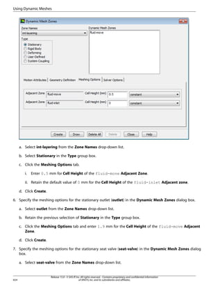 Using Dynamic Meshes

a. Select int-layering from the Zone Names drop-down list.
b. Select Stationary in the Type group box.
c. Click the Meshing Options tab.
i.

Enter 0.5 mm for Cell Height of the fluid-move Adjacent Zone.

ii. Retain the default value of 0 mm for the Cell Height of the fluid-inlet Adjacent zone.
d. Click Create.
6. Specify the meshing options for the stationary outlet (outlet) in the Dynamic Mesh Zones dialog box.
a. Select outlet from the Zone Names drop-down list.
b. Retain the previous selection of Stationary in the Type group box.
c. Click the Meshing Options tab and enter 1.9 mm for the Cell Height of the fluid-move Adjacent
Zone.
d. Click Create.
7. Specify the meshing options for the stationary seat valve (seat-valve) in the Dynamic Mesh Zones dialog
box.
a. Select seat-valve from the Zone Names drop-down list.

654

Release 15.0 - © SAS IP, Inc. All rights reserved. - Contains proprietary and confidential information
of ANSYS, Inc. and its subsidiaries and affiliates.

 